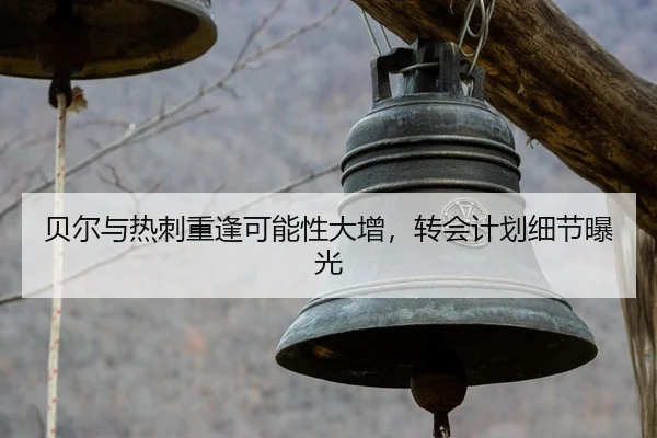 贝尔与热刺重逢可能性大增，转会计划细节曝光